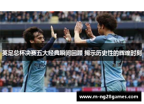 英足总杯决赛五大经典瞬间回顾 揭示历史性的辉煌时刻