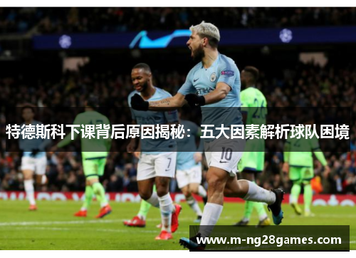特德斯科下课背后原因揭秘:五大因素解析球队困境 特德斯科下课背后原因揭秘:五大因素解析球队困境