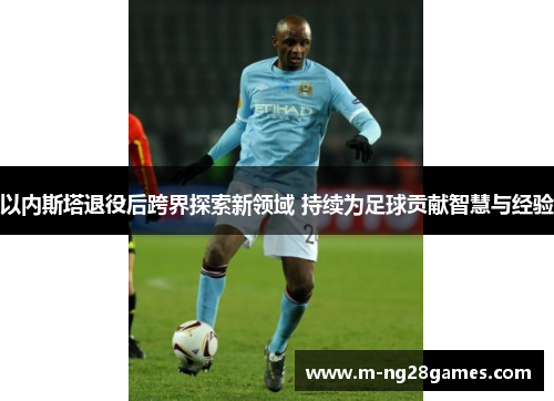 以内斯塔退役后跨界探索新领域 持续为足球贡献智慧与经验 以内斯塔退役后跨界探索新领域 持续为足球贡献智慧与经验