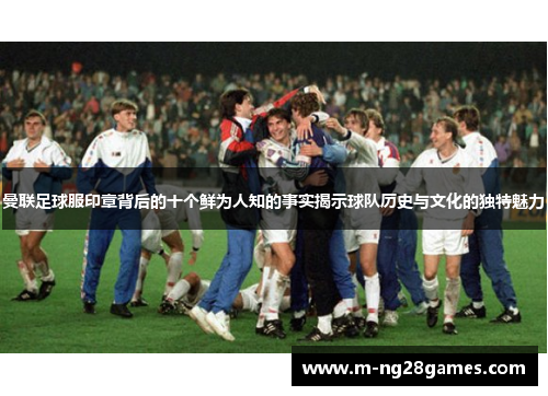 曼联足球服印章背后的十个鲜为人知的事实揭示球队历史与文化的独特魅力