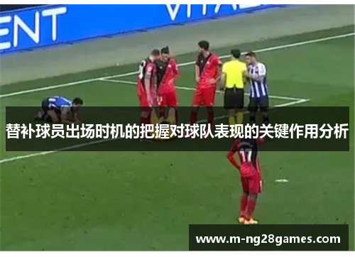 替补球员出场时机的把握对球队表现的关键作用分析 替补球员出场时机的把握对球队表现的关键作用分析