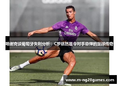 哈谢克谈葡萄牙失利分析：C罗依然是令对手忌惮的足球传奇