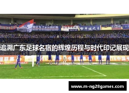 追溯广东足球名宿的辉煌历程与时代印记展现