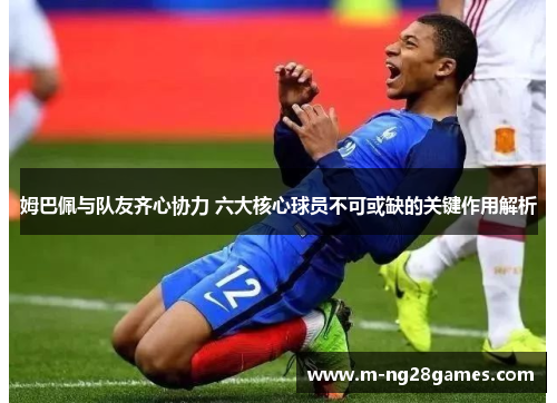 姆巴佩与队友齐心协力 六大核心球员不可或缺的关键作用解析