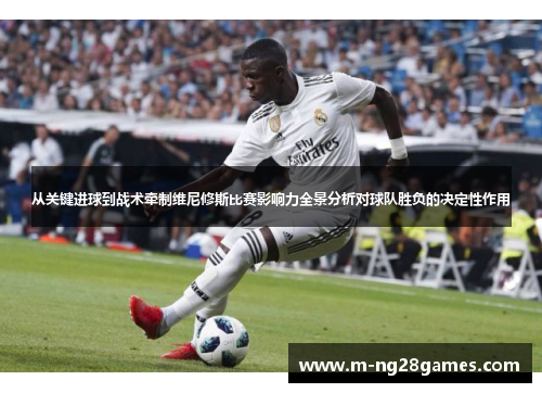 从关键进球到战术牵制维尼修斯比赛影响力全景分析对球队胜负的决定性作用